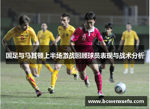 国足与马其顿上半场激战回顾球员表现与战术分析