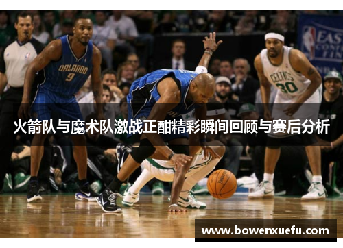 火箭队与魔术队激战正酣精彩瞬间回顾与赛后分析